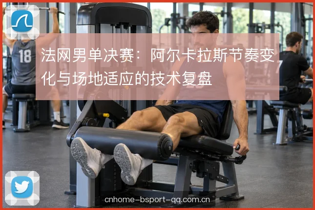 法网男单决赛：阿尔卡拉斯节奏变化与场地适应的技术复盘